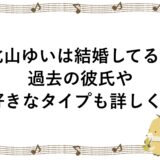 北山ゆいは結婚してる？過去の彼氏や好きなタイプも詳しく！