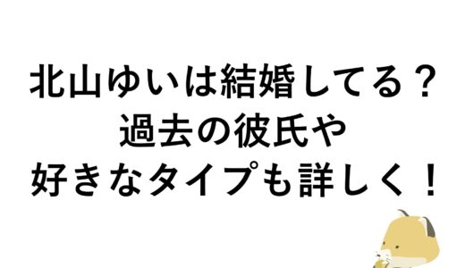 北山ゆいは結婚してる？過去の彼氏や好きなタイプも詳しく！