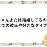 ちゃんよたは結婚してるの？今までの彼氏や好きなタイプも！